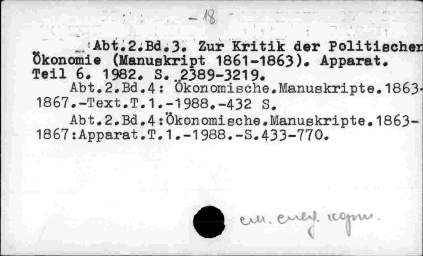 ﻿_Abt.2,Bd,3. Zur Kritik der Politischer Ökonomie (Manuskript 1861-1863)» Apparat. Teil 6. 1982. S. „2389-3219.
Abt.2.Bd.4: Ökonomische,Manuskripte.1863-1867.-Text.T.1.-1988.-432 S.
Abt.2.Bd.4 :’ökonomische.Manuskripte.1863-1867sApparat.T.1.-1988.-S.433-770.